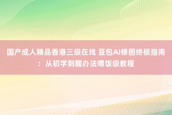 国产成人精品香港三级在线 豆包AI修图终极指南：从初学到醒办法喂饭级教程