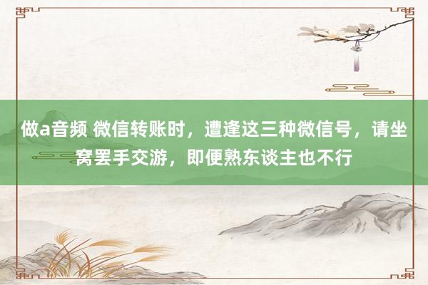 做a音频 微信转账时，遭逢这三种微信号，请坐窝罢手交游，即便熟东谈主也不行