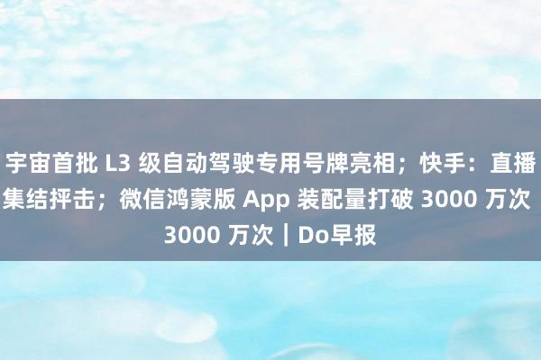 宇宙首批 L3 级自动驾驶专用号牌亮相；快手：直播功能遭到集结抨击；微信鸿蒙版 App 装配量打破 3000 万次｜Do早报